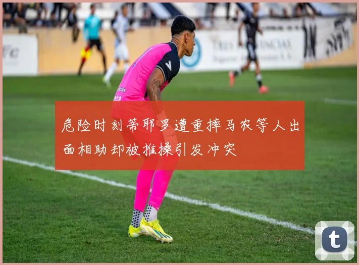 危险时刻蒂耶罗遭重摔马农等人出面相助却被推搡引发冲突