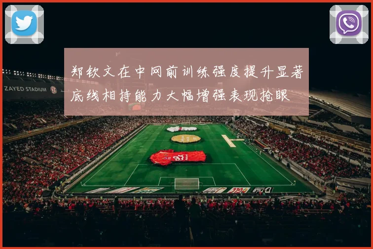 郑钦文在中网前训练强度提升显著底线相持能力大幅增强表现抢眼