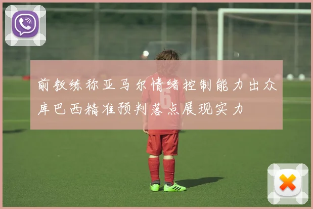 前教练称亚马尔情绪控制能力出众库巴西精准预判落点展现实力