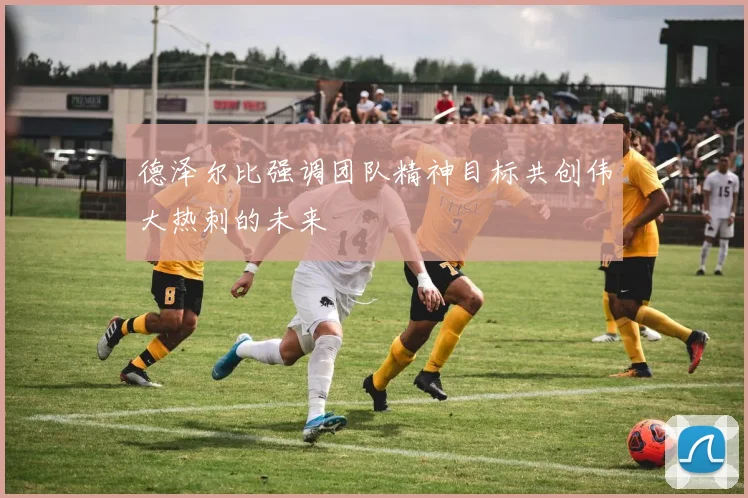 德泽尔比强调团队精神目标共创伟大热刺的未来