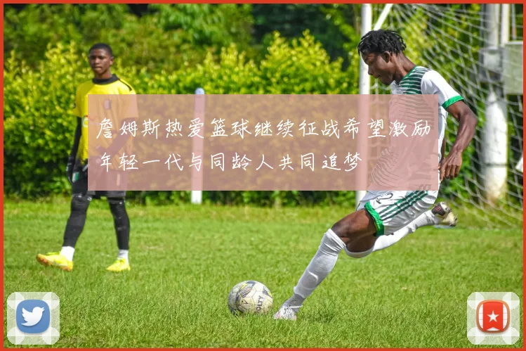 詹姆斯热爱篮球继续征战希望激励年轻一代与同龄人共同追梦