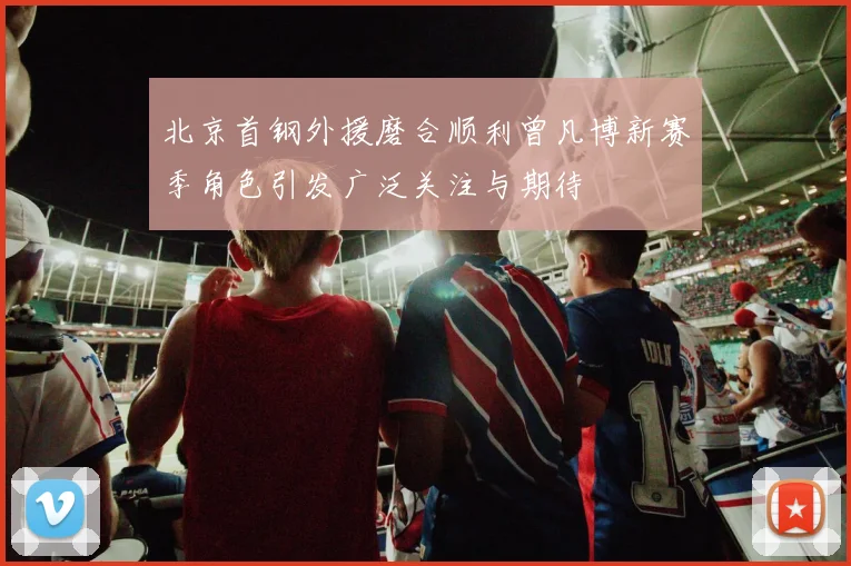 北京首钢外援磨合顺利曾凡博新赛季角色引发广泛关注与期待